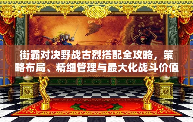 街霸對決野戰(zhàn)古烈搭配全攻略，策略布局、精細管理與最大化戰(zhàn)斗價值