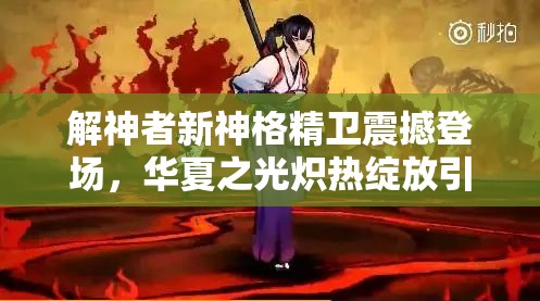 解神者新神格精衛(wèi)震撼登場，華夏之光熾熱綻放引領(lǐng)新潮流