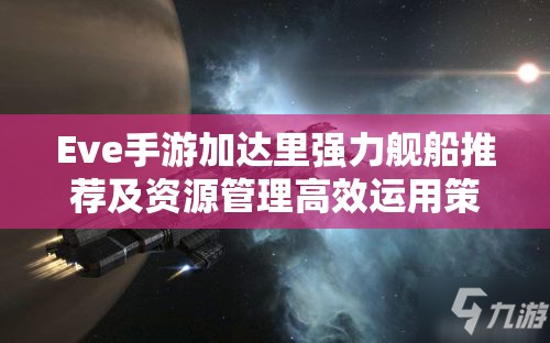 Eve手游加達里強力艦船推薦及資源管理高效運用策略