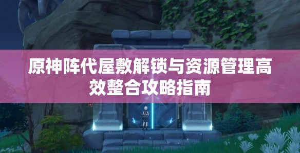 原神陣代屋敷解鎖與資源管理高效整合攻略指南