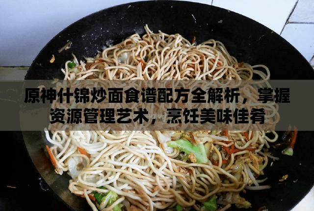 原神什錦炒面食譜配方全解析，掌握資源管理藝術(shù)，烹飪美味佳肴