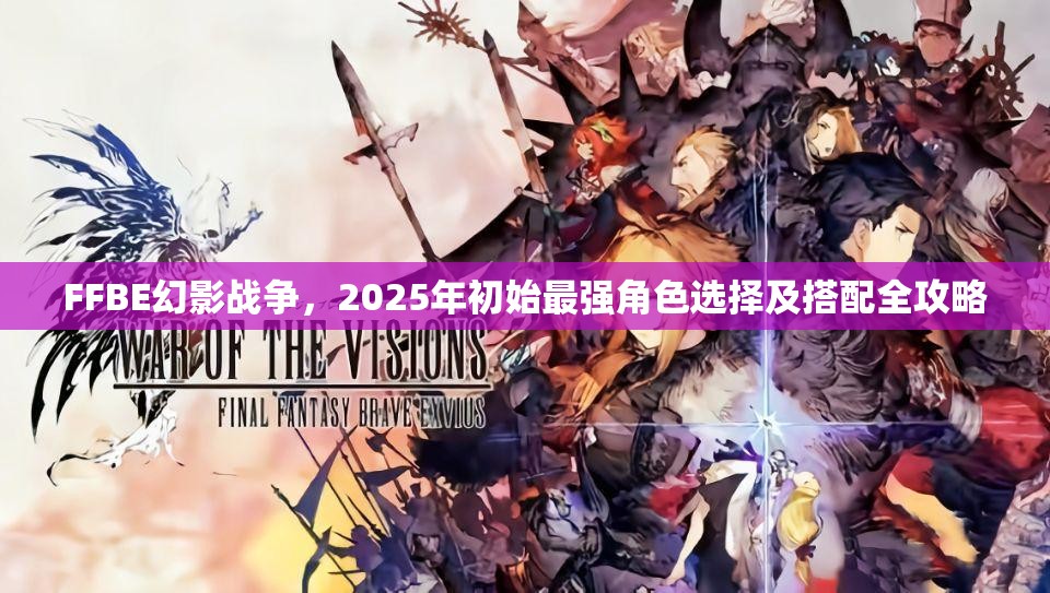 FFBE幻影戰(zhàn)爭(zhēng)，2025年初始最強(qiáng)角色選擇及搭配全攻略